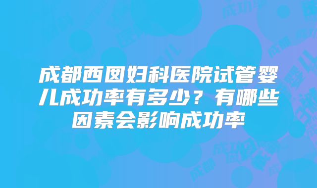 成都西囡妇科医院试管婴儿成功率有多少?有哪些因素会影响成功率