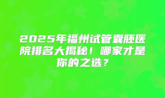 2025年福州试管囊胚医院排名大揭秘!哪家才是你的之选?