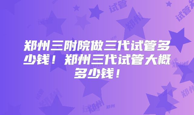 郑州三附院做三代试管多少钱!郑州三代试管大概多少钱!