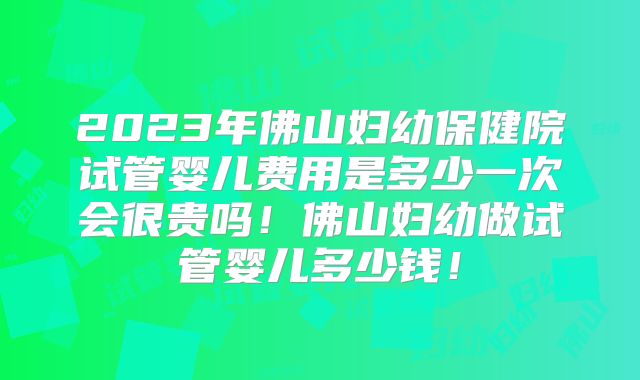 2023年佛山妇幼保健院试管婴儿费用是多少一次会很贵吗！佛山妇幼做试管婴儿多少钱！
