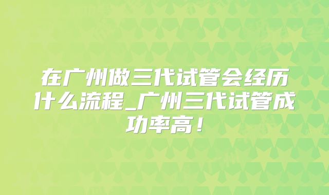 在广州做三代试管会经历什么流程_广州三代试管成功率高!