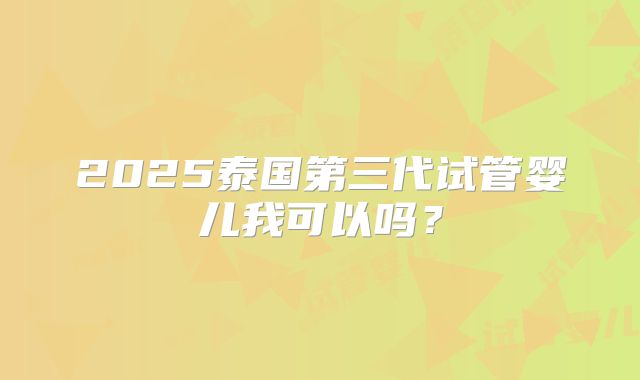 2025泰国第三代试管婴儿我可以吗？