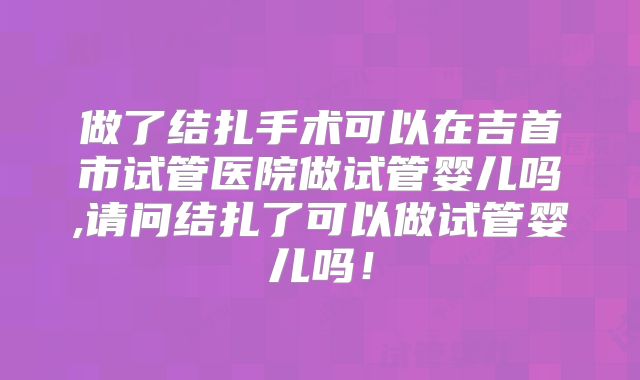 做了结扎手术可以在吉首市试管医院做试管婴儿吗,请问结扎了可以做试管婴儿吗！