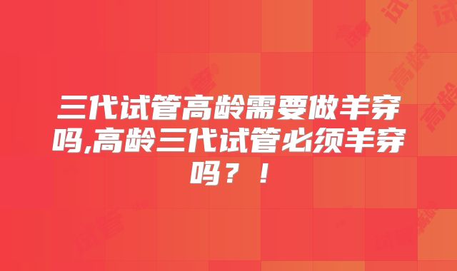 三代试管高龄需要做羊穿吗,高龄三代试管必须羊穿吗？！