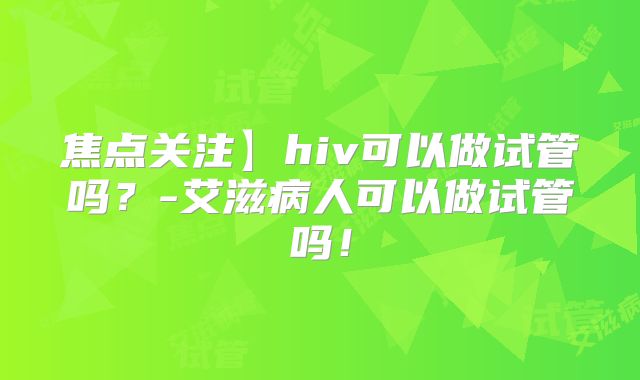 焦点关注】hiv可以做试管吗？-艾滋病人可以做试管吗！