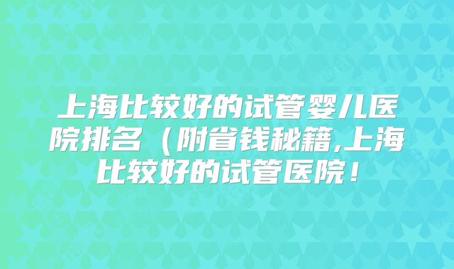 上海比较好的试管婴儿医院排名（附省钱秘籍,上海比较好的试管医院！