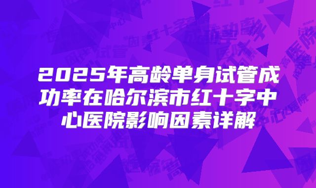2025年高龄单身试管成功率在哈尔滨市红十字中心医院影响因素详解