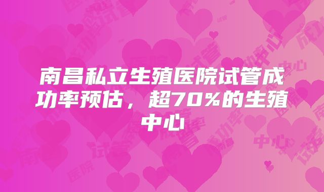 南昌私立生殖医院试管成功率预估,超70%的生殖中心