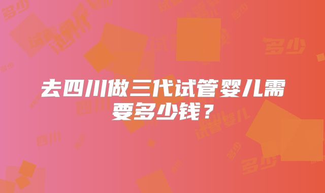 去四川做三代试管婴儿需要多少钱?