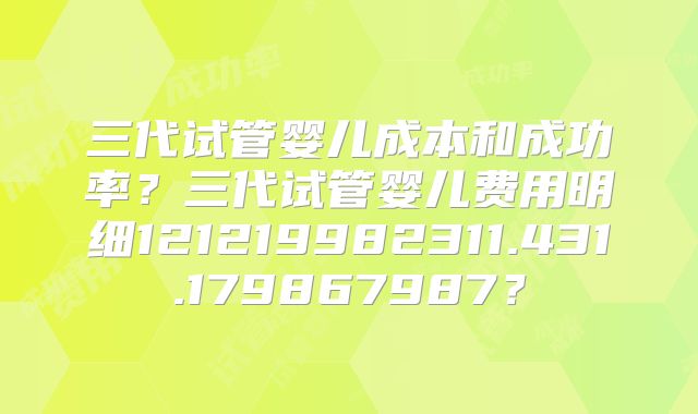三代试管婴儿成本和成功率？三代试管婴儿费用明细121219982311.431.179867987？