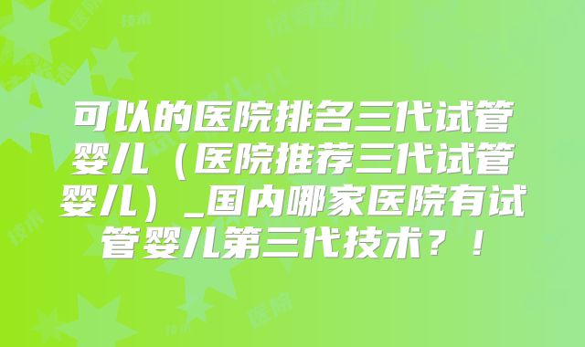可以的医院排名三代试管婴儿（医院推荐三代试管婴儿）_国内哪家医院有试管婴儿第三代技术？！