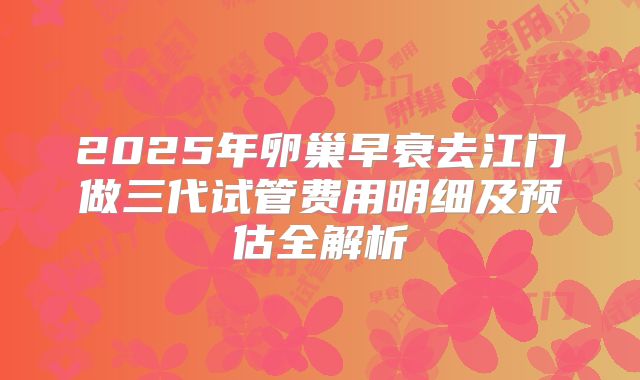 2025年卵巢早衰去江门做三代试管费用明细及预估全解析