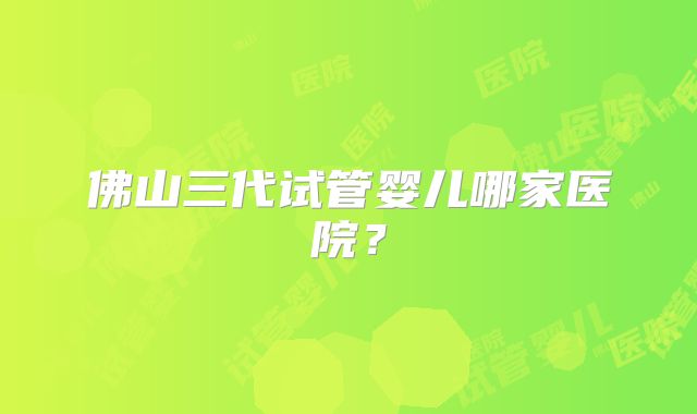 佛山三代试管婴儿哪家医院？