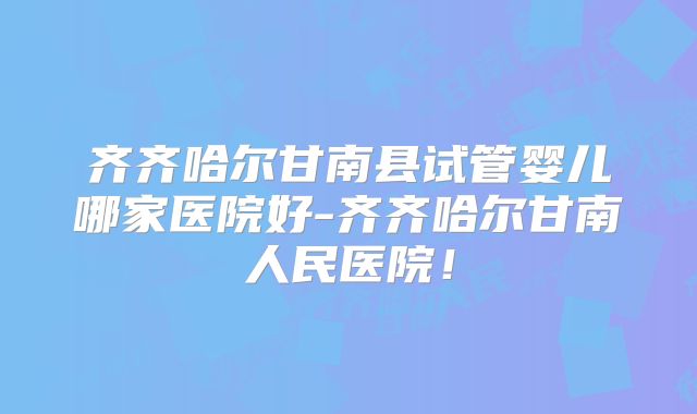 齐齐哈尔甘南县试管婴儿哪家医院好-齐齐哈尔甘南人民医院！