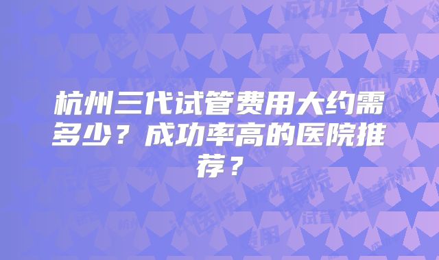 杭州三代试管费用大约需多少？成功率高的医院推荐？
