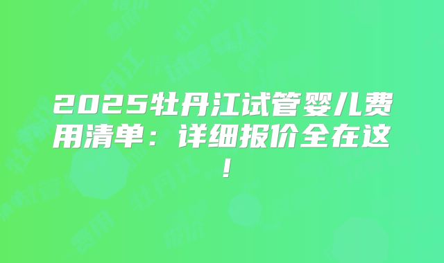 2025牡丹江试管婴儿费用清单：详细报价全在这！