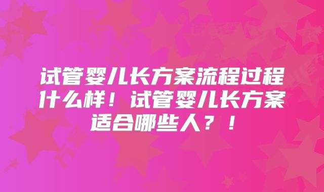 试管婴儿长方案流程过程什么样！试管婴儿长方案适合哪些人？！