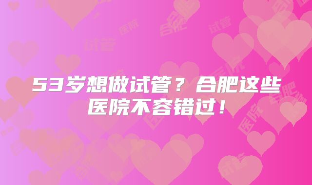 53岁想做试管?合肥这些医院不容错过!