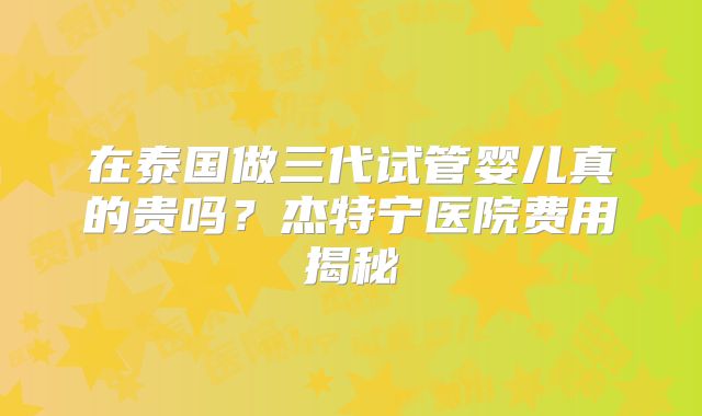 在泰国做三代试管婴儿真的贵吗?杰特宁医院费用揭秘