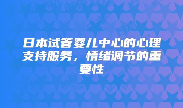 日本试管婴儿中心的心理支持服务，情绪调节的重要性