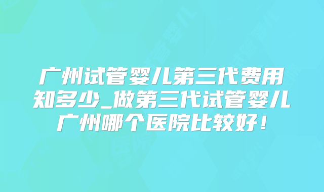 广州试管婴儿第三代费用知多少_做第三代试管婴儿广州哪个医院比较好！