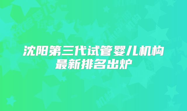 沈阳第三代试管婴儿机构最新排名出炉