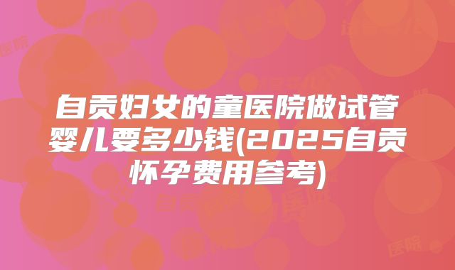 自贡妇女的童医院做试管婴儿要多少钱(2025自贡怀孕费用参考)