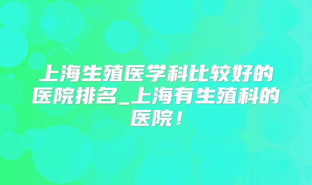 上海生殖医学科比较好的医院排名_上海有生殖科的医院！