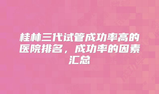 桂林三代试管成功率高的医院排名,成功率的因素汇总