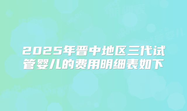 2025年晋中地区三代试管婴儿的费用明细表如下