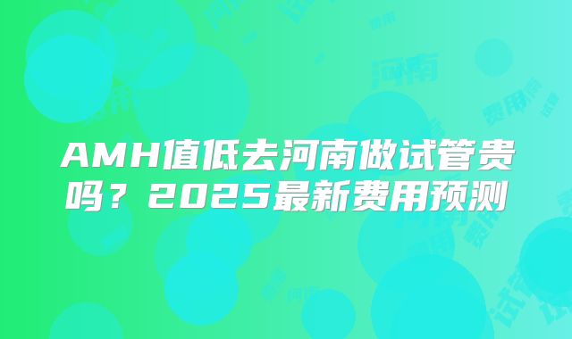 AMH值低去河南做试管贵吗?2025最新费用预测