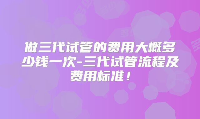 做三代试管的费用大概多少钱一次-三代试管流程及费用标准！