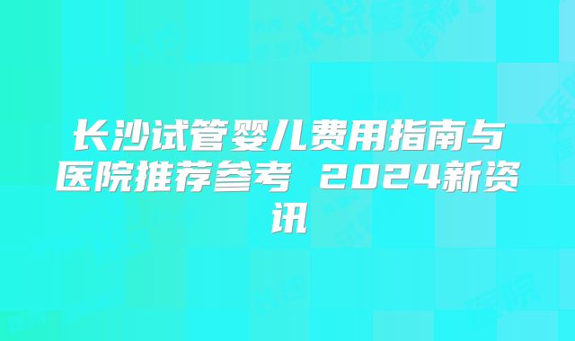 长沙试管婴儿费用指南与医院推荐参考 2024新资讯