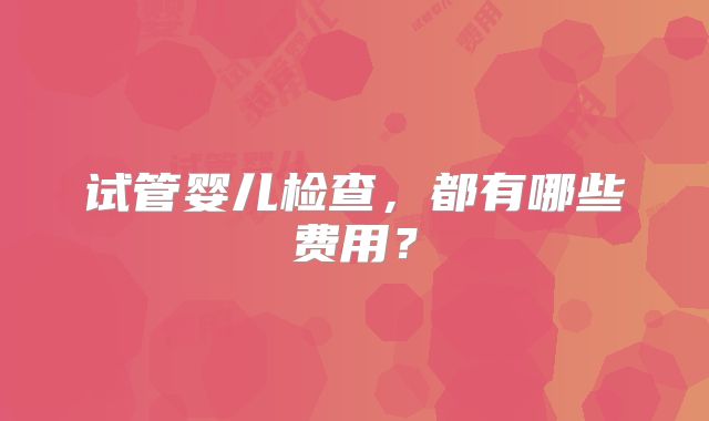 试管婴儿检查，都有哪些费用？