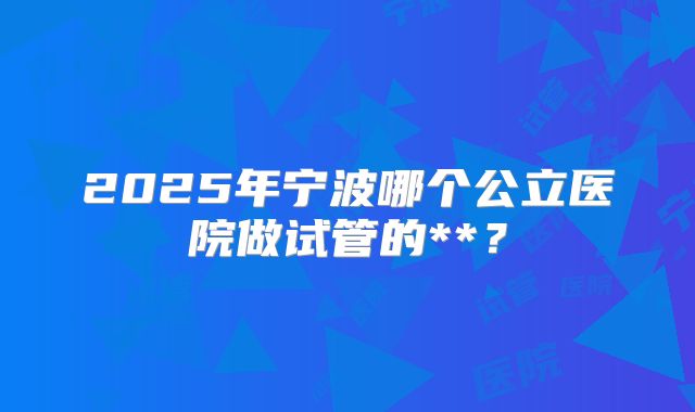 2025年宁波哪个公立医院做试管的**?