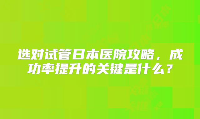 选对试管日本医院攻略，成功率提升的关键是什么？