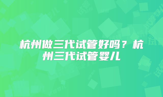 杭州做三代试管好吗？杭州三代试管婴儿