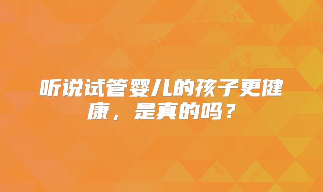 听说试管婴儿的孩子更健康，是真的吗？