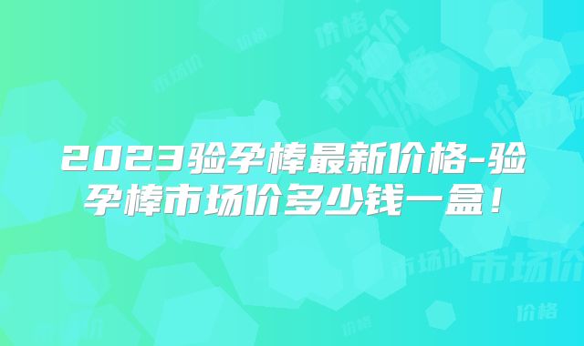 2023验孕棒最新价格-验孕棒市场价多少钱一盒!