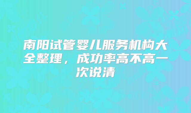 南阳试管婴儿服务机构大全整理,成功率高不高一次说清