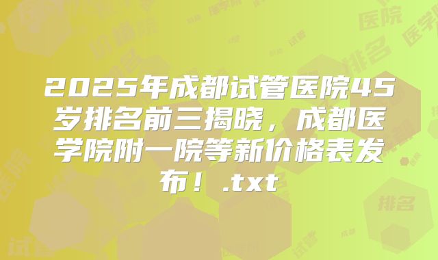 2025年成都试管医院45岁排名前三揭晓，成都医学院附一院等新价格表发布！.txt