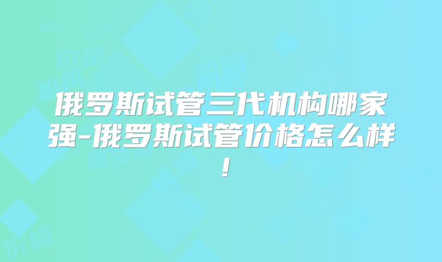 俄罗斯试管三代机构哪家强-俄罗斯试管价格怎么样！