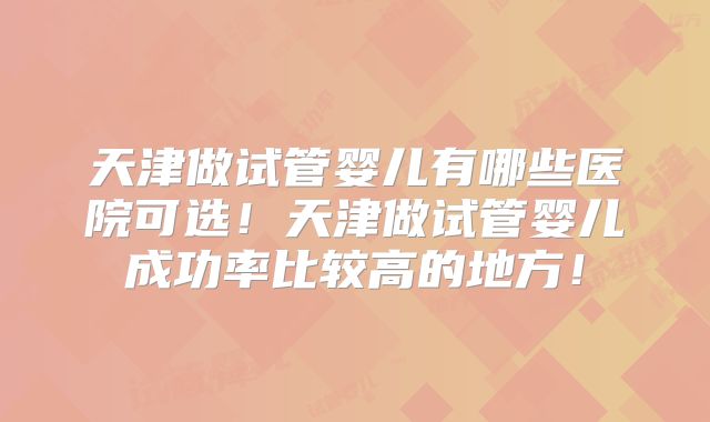天津做试管婴儿有哪些医院可选!天津做试管婴儿成功率比较高的地方!