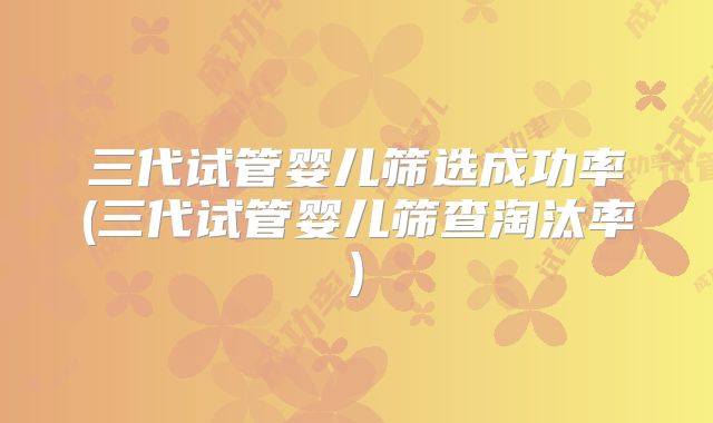 三代试管婴儿筛选成功率(三代试管婴儿筛查淘汰率)