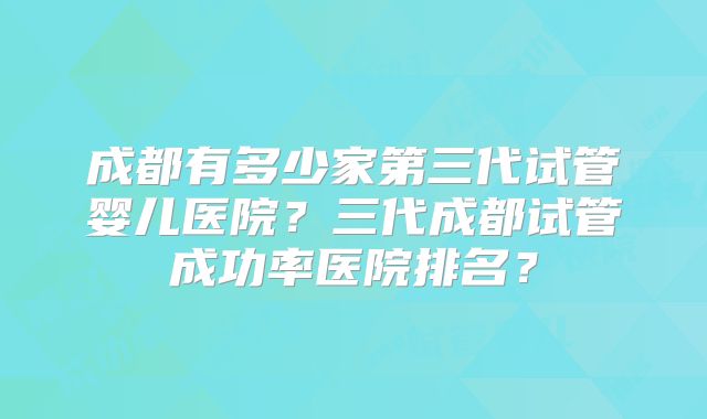 成都有多少家第三代试管婴儿医院？三代成都试管成功率医院排名？