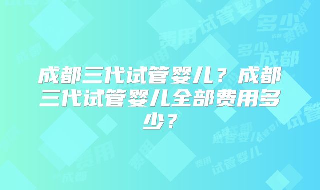 成都三代试管婴儿？成都三代试管婴儿全部费用多少？