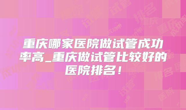 重庆哪家医院做试管成功率高_重庆做试管比较好的医院排名!