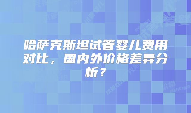 哈萨克斯坦试管婴儿费用对比，国内外价格差异分析？