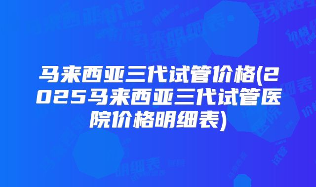 马来西亚三代试管价格(2025马来西亚三代试管医院价格明细表)