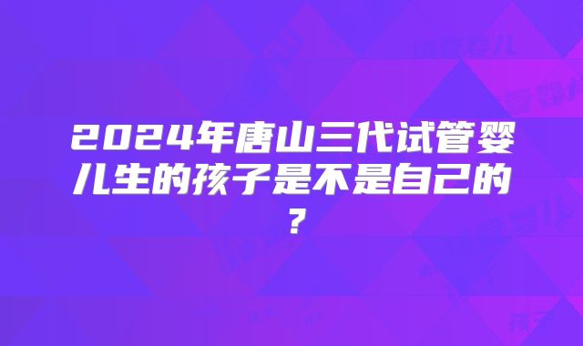 2024年唐山三代试管婴儿生的孩子是不是自己的？
